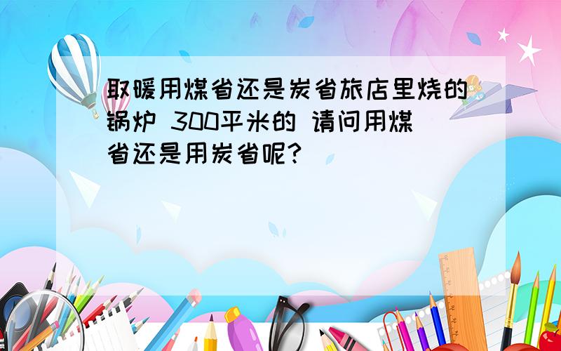 取暖用煤省还是炭省旅店里烧的锅炉 300平米的 请问用煤省还是用炭省呢?