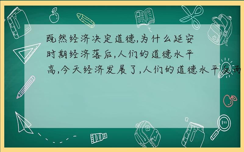 既然经济决定道德,为什么延安时期经济落后,人们的道德水平高,今天经济发展了,人们的道德水平反而下降稍微详细点就可以了,希望语句能优美点哦!希望能讲下道德本质与道德现象的差异