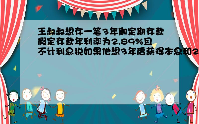 王叔叔想存一笔3年期定期存款假定存款年利率为2.89%且不计利息税如果他想3年后获得本息和20000元现在他应该存入多少元