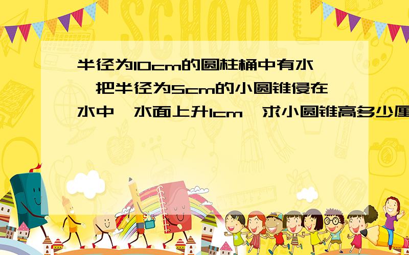 半径为10cm的圆柱桶中有水,把半径为5cm的小圆锥侵在水中,水面上升1cm,求小圆锥高多少厘米