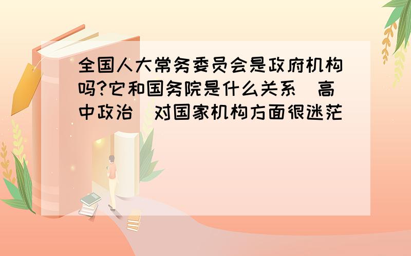 全国人大常务委员会是政府机构吗?它和国务院是什么关系（高中政治）对国家机构方面很迷茫