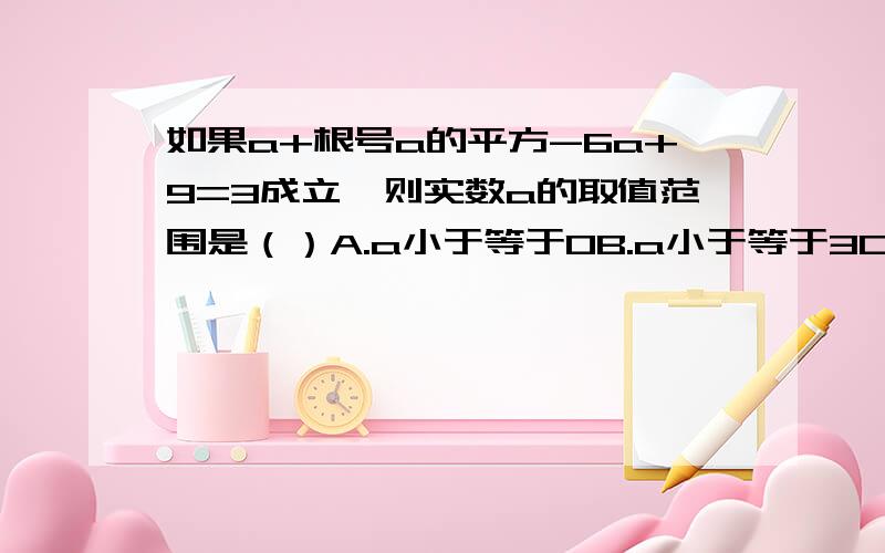 如果a+根号a的平方-6a+9=3成立,则实数a的取值范围是（）A.a小于等于0B.a小于等于3C.a大于等于-3D.a大于等于3如果a+根号（a^2-6a+9）=3成立，则实数a的取值范围是（）