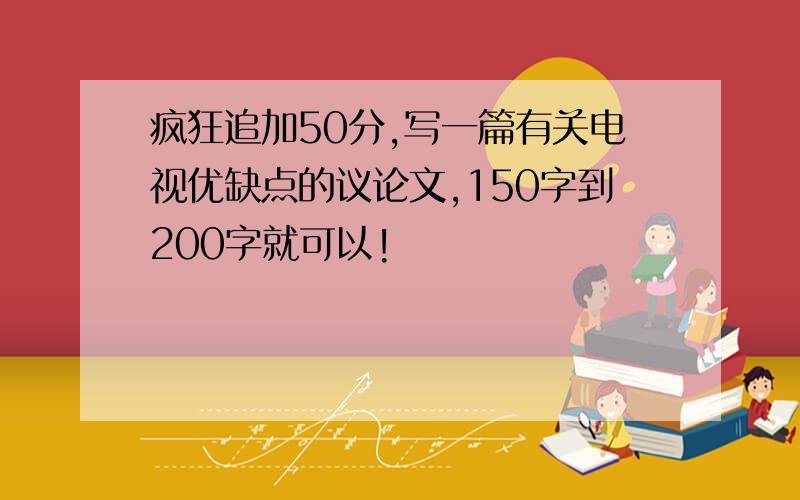 疯狂追加50分,写一篇有关电视优缺点的议论文,150字到200字就可以!