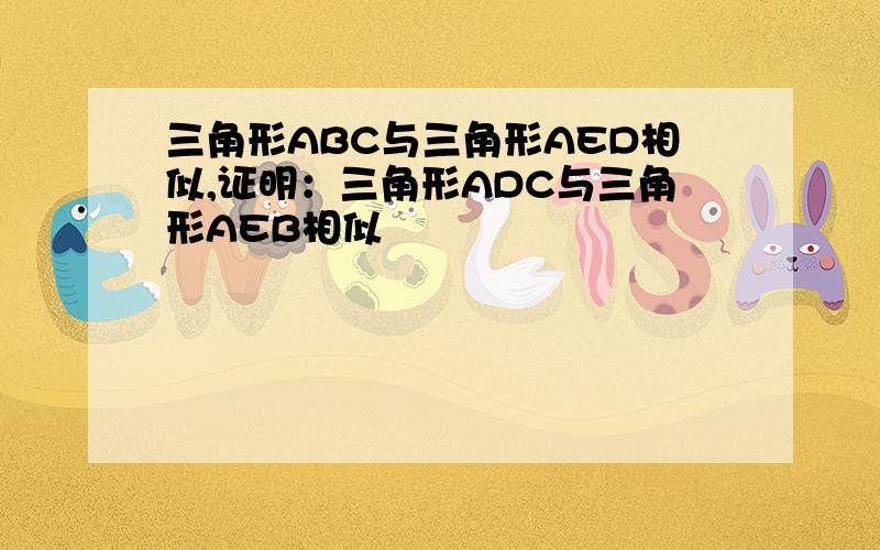 三角形ABC与三角形AED相似,证明：三角形ADC与三角形AEB相似