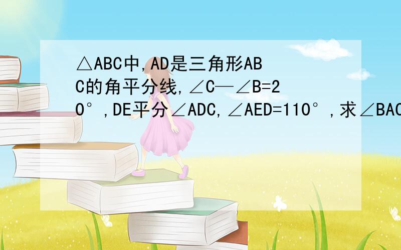 △ABC中,AD是三角形ABC的角平分线,∠C—∠B=20°,DE平分∠ADC,∠AED=110°,求∠BAC 的度数