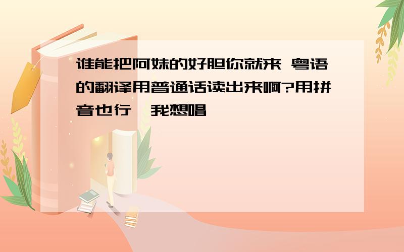 谁能把阿妹的好胆你就来 粤语的翻译用普通话读出来啊?用拼音也行,我想唱,