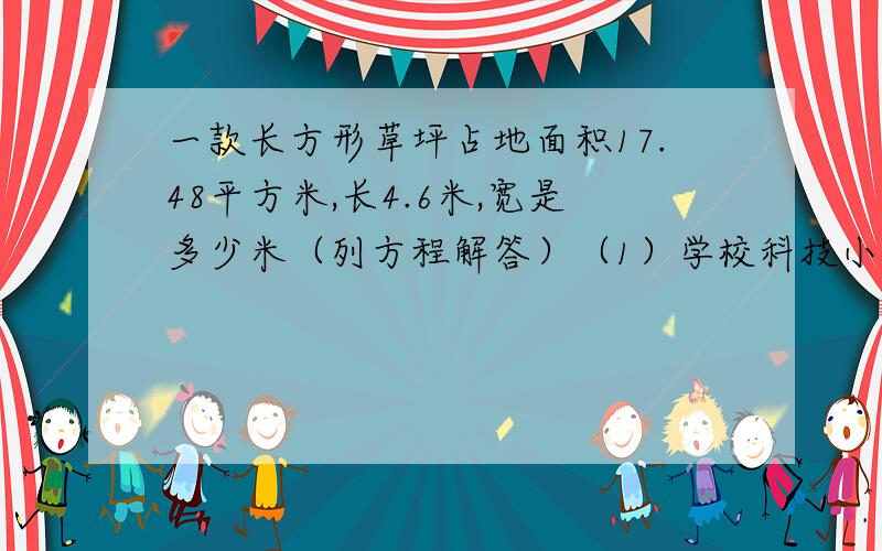 一款长方形草坪占地面积17.48平方米,长4.6米,宽是多少米（列方程解答）（1）学校科技小组有男生237人,比女生多89人,女生有多少人