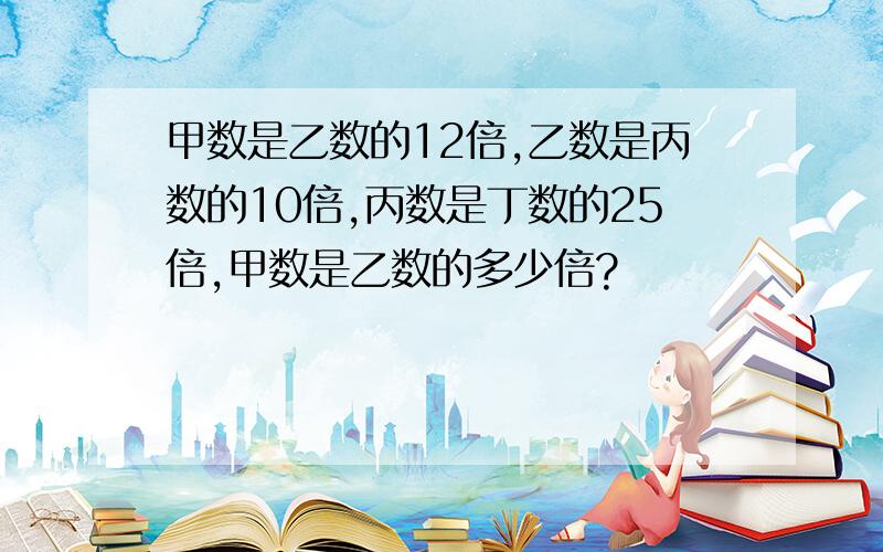 甲数是乙数的12倍,乙数是丙数的10倍,丙数是丁数的25倍,甲数是乙数的多少倍?