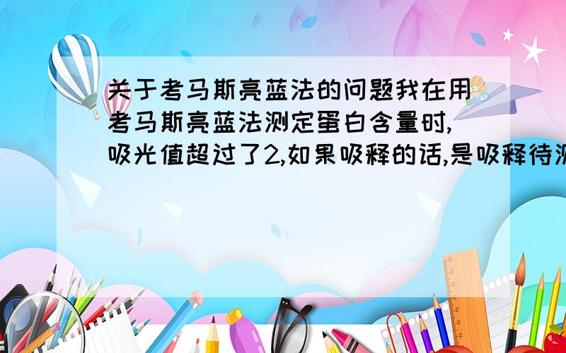 关于考马斯亮蓝法的问题我在用考马斯亮蓝法测定蛋白含量时,吸光值超过了2,如果吸释的话,是吸释待测液,还是吸释染色后的蛋白液?我感觉要吸释原液,可是老师说要连着考马球斯亮蓝一起吸