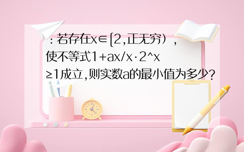 ：若存在x∈[2,正无穷）,使不等式1+ax/x·2^x≥1成立,则实数a的最小值为多少?