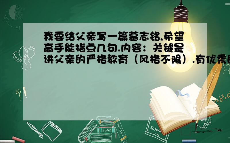 我要给父亲写一篇墓志铭,希望高手能指点几句.内容：关键是讲父亲的严格教育（风格不限）.有优秀的加50分以上.我是说多提供点讲父亲的严格教育的句子.其他的乱写个词来代替我会参考.