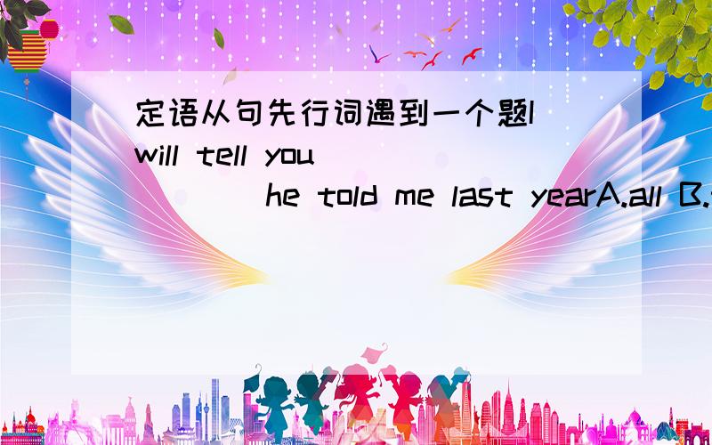 定语从句先行词遇到一个题I will tell you_____he told me last yearA.all B.that C.all what D.which为什么不选B或C呢,此空还可不可以用what来替代老师说all that 等同于which all，这个是正确的吗