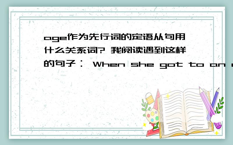 age作为先行词的定语从句用什么关系词? 我阅读遇到这样的句子： When she got to an age where she gained enough skill to go outside her garden, she asked her mother if she could go for a bike ride outside the gate and down the l