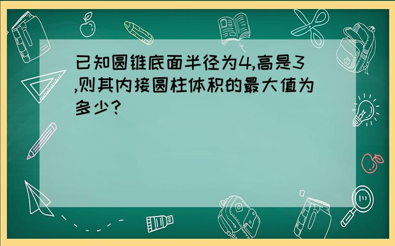 已知圆锥底面半径为4,高是3,则其内接圆柱体积的最大值为多少?