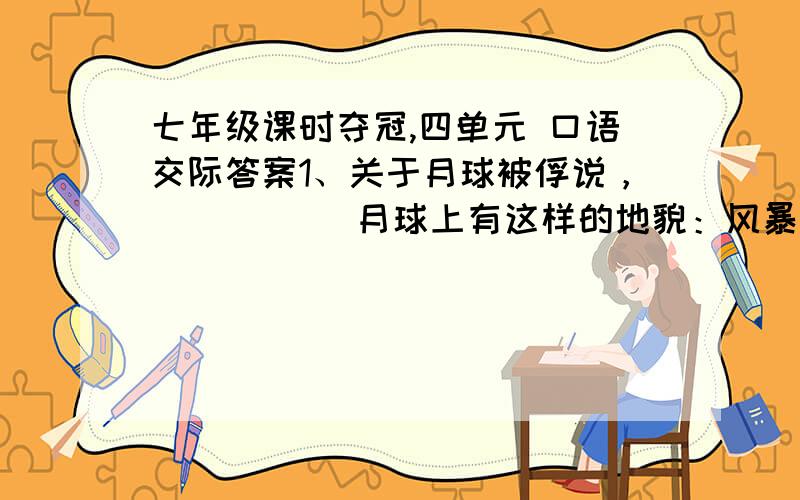 七年级课时夺冠,四单元 口语交际答案1、关于月球被俘说，（ ） （ ）月球上有这样的地貌：风暴洋（ ）据美国宇航局发布月球存在（ ）分子。月球距离地球（ ）多公里。月球上的引力是