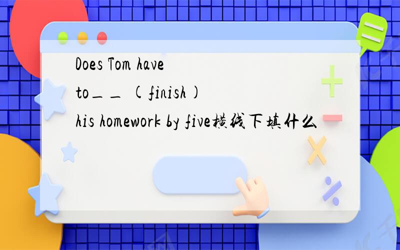 Does Tom have to__ (finish) his homework by five横线下填什么