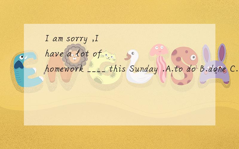 I am sorry ,I have a lot of homework ____ this Sunday .A.to do B.done C.do D.to be done为什么选A,这里的to do作什么成分?到底是动词不定式作宾补，还是动词不定式表将来啊，我晕了！