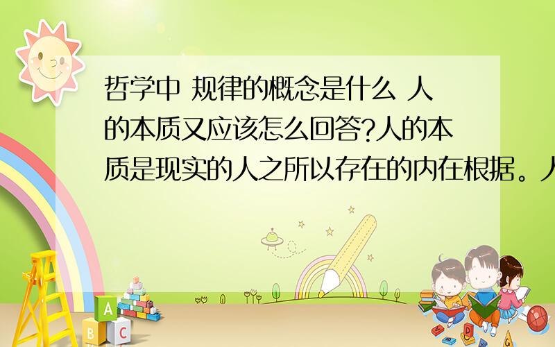 哲学中 规律的概念是什么 人的本质又应该怎么回答?人的本质是现实的人之所以存在的内在根据。人的本质问题包括两个方面：1）从人与动物相区别的层次上，人的本质在于劳动。劳动是人