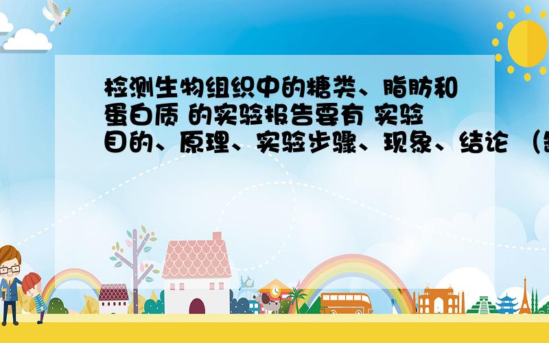 检测生物组织中的糖类、脂肪和蛋白质 的实验报告要有 实验目的、原理、实验步骤、现象、结论 （缺一不可啊 谢啦）
