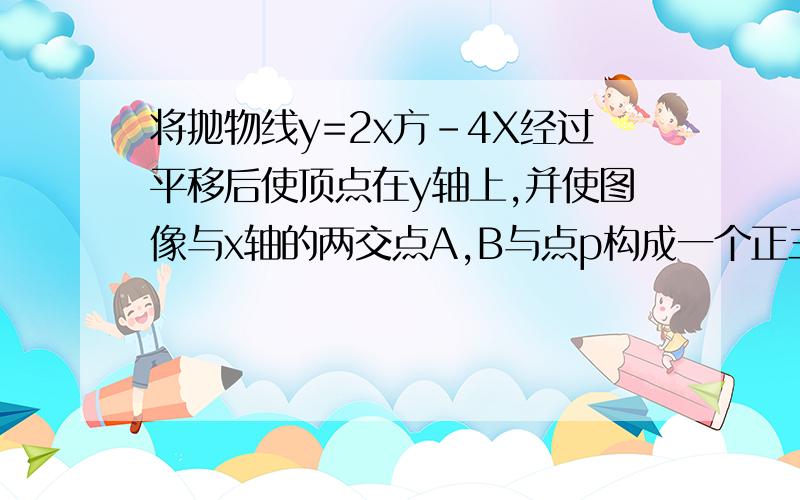 将抛物线y=2x方-4X经过平移后使顶点在y轴上,并使图像与x轴的两交点A,B与点p构成一个正三角形求平移后的解析式