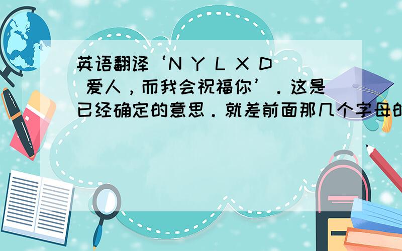 英语翻译‘N Y L X D 爱人，而我会祝福你’。这是已经确定的意思。就差前面那几个字母的意思了；