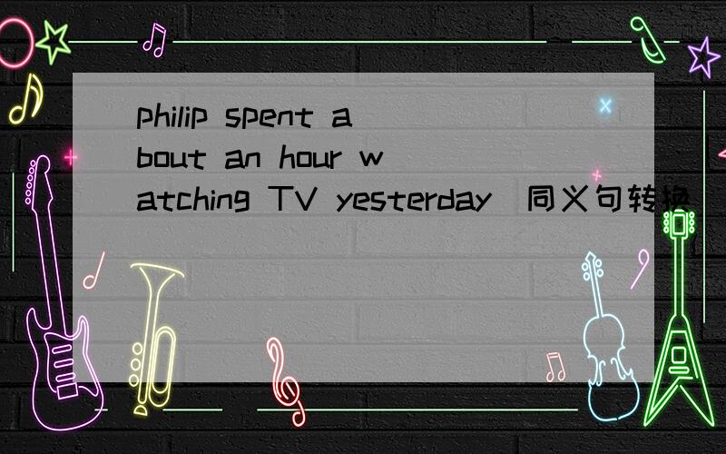 philip spent about an hour watching TV yesterday(同义句转换）____ _____ philip about an hour ____ ____TV yesterday