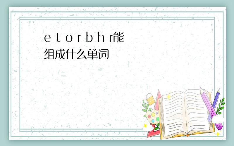 e t o r b h r能组成什么单词