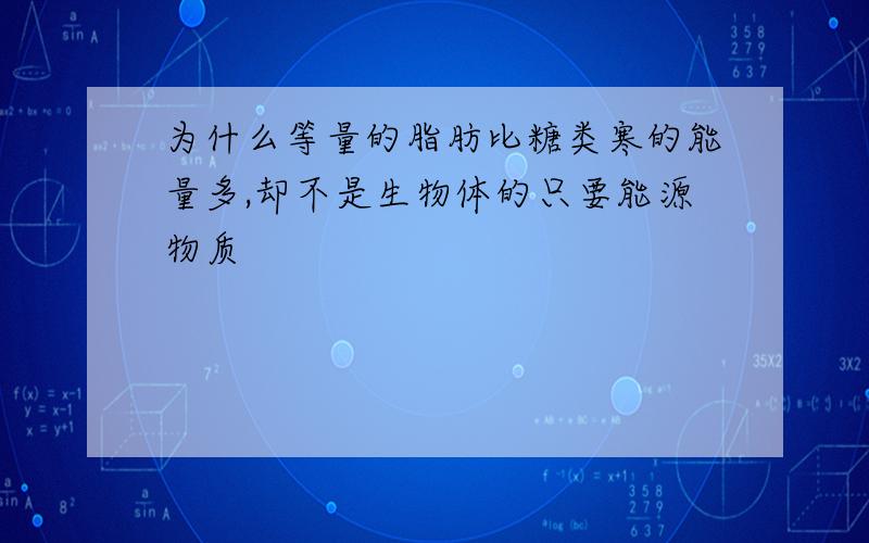 为什么等量的脂肪比糖类寒的能量多,却不是生物体的只要能源物质