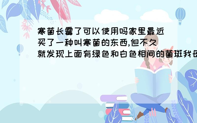 寒菌长霉了可以使用吗家里最近买了一种叫寒菌的东西,但不久就发现上面有绿色和白色相间的菌斑我母亲说就是这样的,但我不放心,请问这样的寒菌还可以使用吗?还有,那个东西我不知道是