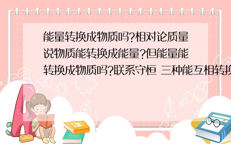 能量转换成物质吗?相对论质量说物质能转换成能量?但能量能转换成物质吗?联系守恒 三种能互相转换吗?三种守恒能互相转换吗?