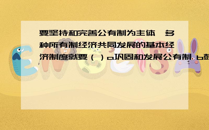 要坚持和完善公有制为主体、多种所有制经济共同发展的基本经济制度就要（）a巩固和发展公有制 b鼓励、支持和引导非公有制经济共同发展 c坚持公有制为主体,促进非公有制经济发展 d将