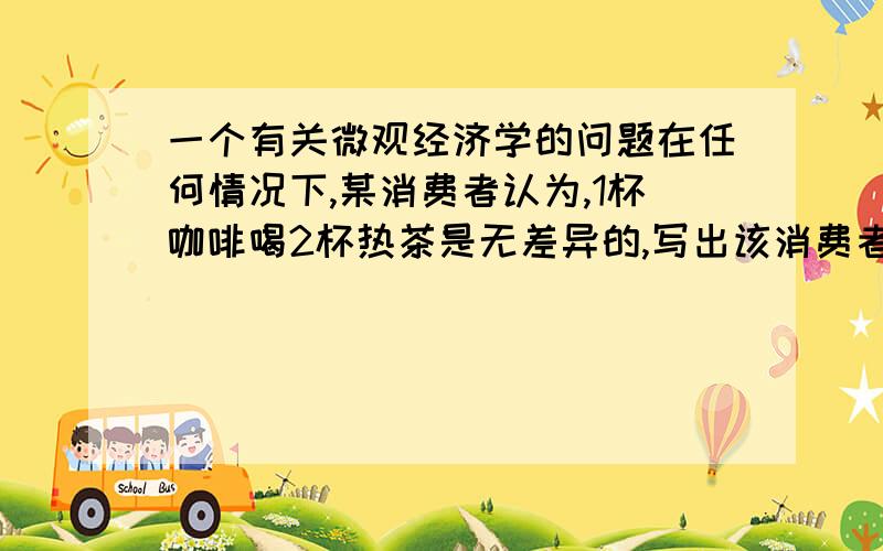 一个有关微观经济学的问题在任何情况下,某消费者认为,1杯咖啡喝2杯热茶是无差异的,写出该消费者的效用函数书上有个效用函数的公式 U(x1,x2)=ax1+bx2这里我设X1代表咖啡的数量,X2代表热茶的