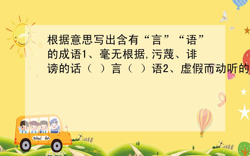 根据意思写出含有“言”“语”的成语1、毫无根据,污蔑、诽谤的话（ ）言（ ）语2、虚假而动听的话（ ）言（ ）语