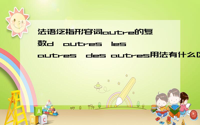 法语泛指形容词autre的复数d'autres,les autres,des autres用法有什么区别?最好分别举例.我的理解是des autres是放在名词后,表示其它的；另外两个可以做形容词放在名词前的