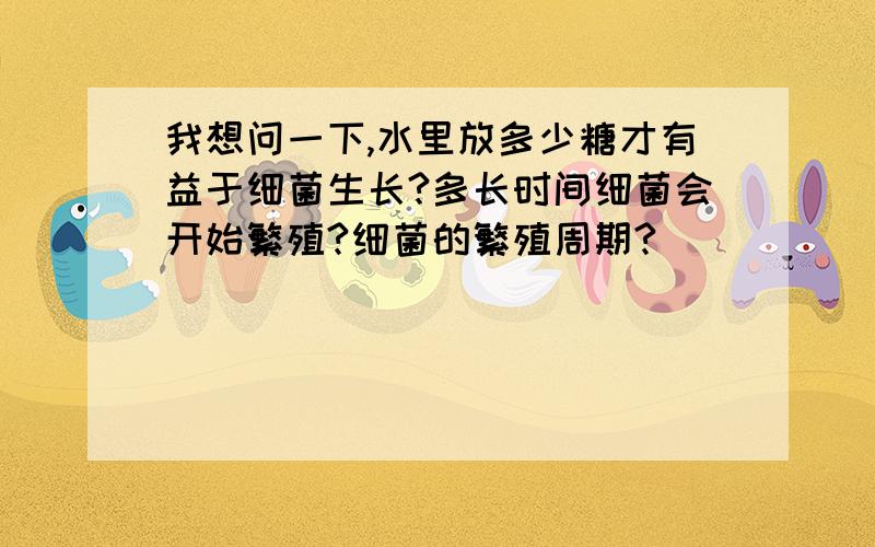 我想问一下,水里放多少糖才有益于细菌生长?多长时间细菌会开始繁殖?细菌的繁殖周期?