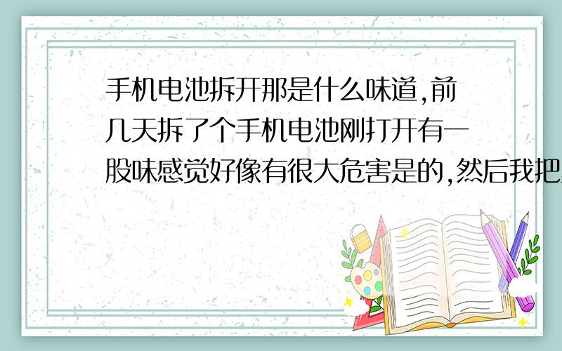 手机电池拆开那是什么味道,前几天拆了个手机电池刚打开有一股味感觉好像有很大危害是的,然后我把里面一点小东西放水里竟然还有反应,问一下这样有危害吗,请大虾门多给讲解下,