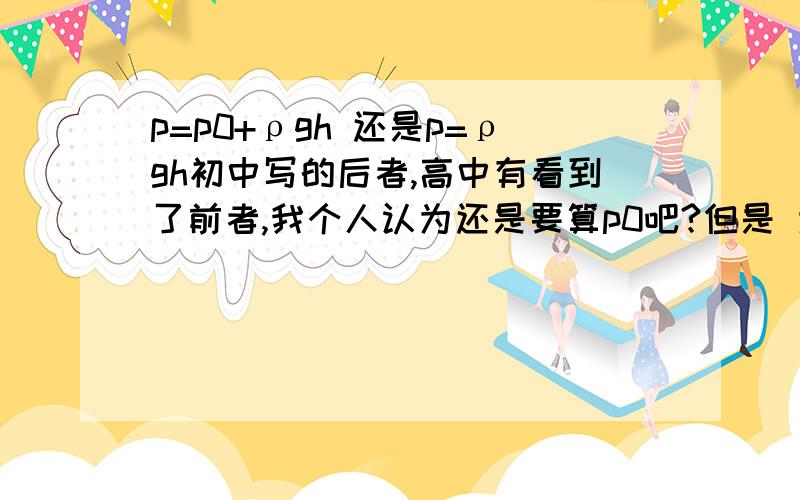 p=p0+ρgh 还是p=ρgh初中写的后者,高中有看到了前者,我个人认为还是要算p0吧?但是 为什么好多题目里面因为条件不提p0,它的答案里也不包括p0了,就直接按p=ρgh算了呢?