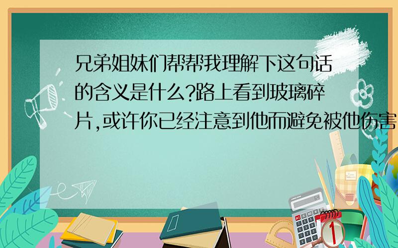 兄弟姐妹们帮帮我理解下这句话的含义是什么?路上看到玻璃碎片,或许你已经注意到他而避免被他伤害,可是总有人没看到,于是你把他移开了.没有人要求,也没有人看到,那个因你而被扎的人,