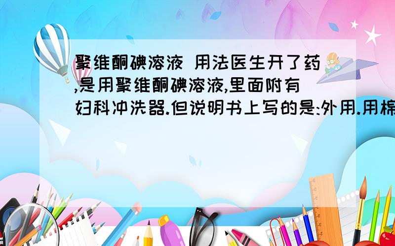 聚维酮碘溶液 用法医生开了药,是用聚维酮碘溶液,里面附有妇科冲洗器.但说明书上写的是:外用.用棉签苏取少量,由中心向外周局部涂搽.都没有说名那冲洗器的用途.聚维酮碘溶液是不是还可