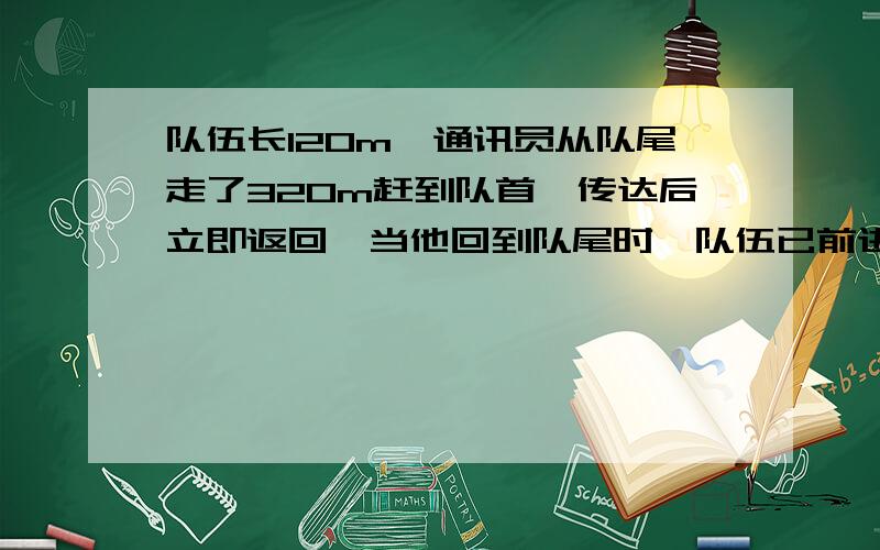 队伍长120m,通讯员从队尾走了320m赶到队首,传达后立即返回,当他回到队尾时,队伍已前进288m,求通讯员在传达传达命令的过程中通讯员的位移和路程