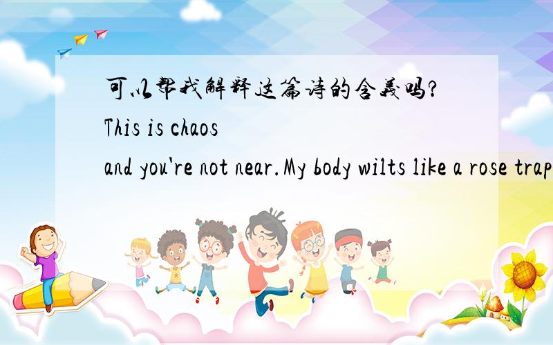 可以帮我解释这篇诗的含义吗?This is chaos and you're not near.My body wilts like a rose trapped in snow.I think my heart has shattered.Icannot find one piece.The oceans swell is gentle but anchors pull my lungs.