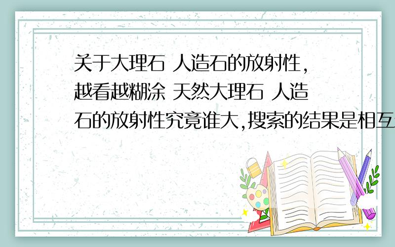 关于大理石 人造石的放射性,越看越糊涂 天然大理石 人造石的放射性究竟谁大,搜索的结果是相互矛盾,有人有人说天然大理石放射性大，有人说人造石放射性大，越看越糊涂。请看下段论述