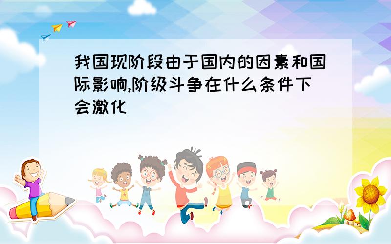 我国现阶段由于国内的因素和国际影响,阶级斗争在什么条件下会激化