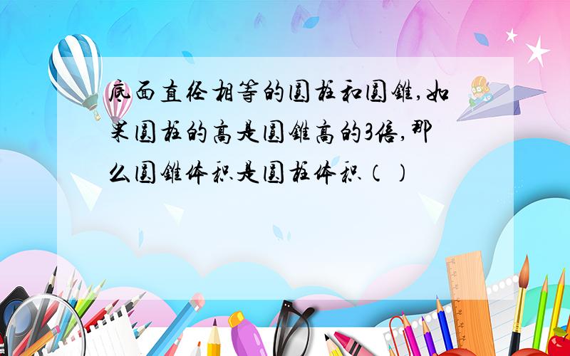 底面直径相等的圆柱和圆锥,如果圆柱的高是圆锥高的3倍,那么圆锥体积是圆柱体积（）