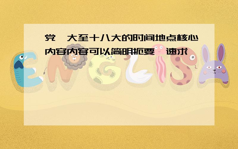 党一大至十八大的时间地点核心内容内容可以简明扼要,速求