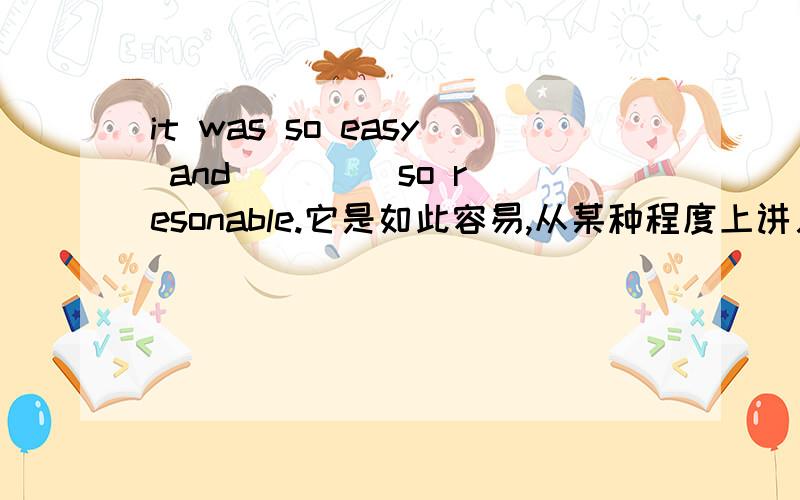 it was so easy and _ _ _so resonable.它是如此容易,从某种程度上讲又是如此合理.