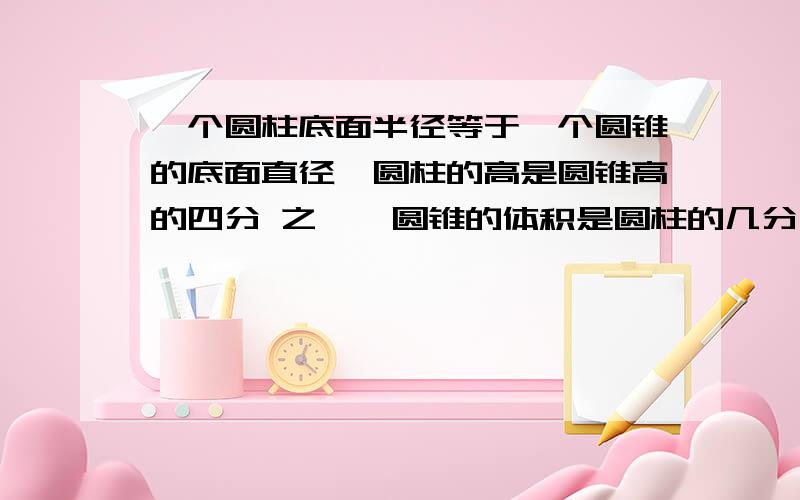 一个圆柱底面半径等于一个圆锥的底面直径,圆柱的高是圆锥高的四分 之一,圆锥的体积是圆柱的几分之几