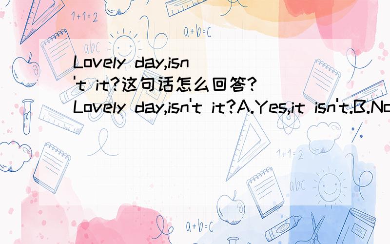 Lovely day,isn't it?这句话怎么回答?Lovely day,isn't it?A.Yes,it isn't.B.No,it is.C.Yes,isn't it.D.Yes,it is.