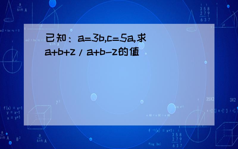 已知：a=3b,c=5a,求a+b+z/a+b-z的值