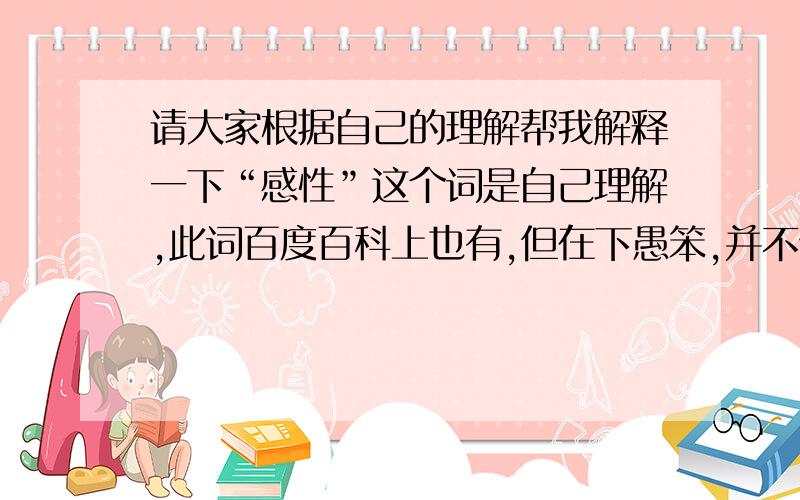 请大家根据自己的理解帮我解释一下“感性”这个词是自己理解,此词百度百科上也有,但在下愚笨,并不领悟.所以请大家用简洁明了的话帮我解释解释这个抽象的词.楼下说的意思倒是不算错